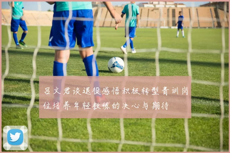 吕文君谈退役感悟积极转型青训岗位培养年轻教练的决心与期待